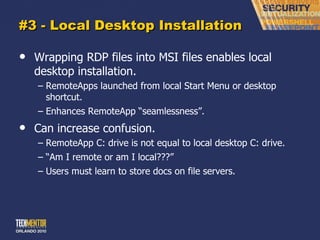 #3 - Local Desktop Installation Wrapping RDP files into MSI files enables local desktop installation. RemoteApps launched from local Start Menu or desktop shortcut. Enhances RemoteApp  “seamlessness”. Can increase confusion. RemoteApp C: drive is not equal to local desktop C: drive. “ Am I remote or am I local???” Users must learn to store docs on file servers. 