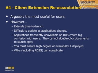 #4 - Client Extension Re-association Arguably the most useful for users. However… Extends time-to-launch. Difficult to update as applications change. Applications transiently unavailable on RDS create big confusion with users.  They cannot double-click documents to launch apps. You must ensure high degree of availability if deployed. VPNs (including RDSG) can complicate. 