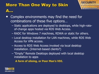 More Than One Way to Skin A… Complex environments may find the need for combinations of these five options… Static applications are deployed to desktops, while high-rate-of-change apps hosted via RDS Web Access. RADC for Windows 7 machines, RDWA or static for others. Local desktop installation for LAN machines, while RDS Web Access for VPN access. Access to RDS Web Access invoked via local desktop installation. (Internet-based clients?) “ Empty” Remote Desktops deployed with local desktop installation to apps A form of siloing, or Poor Man ’s VDI. 