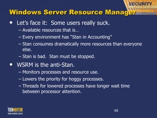 Windows Server Resource Manager Let ’s face it:  Some users really suck. Available resources that is… Every environment has  “Stan in Accounting”  Stan consumes dramatically more resources than everyone else. Stan is bad.  Stan must be stopped. WSRM is the anti-Stan. Monitors processes and resource use. Lowers the priority for hoggy processes. Threads for lowered processes have longer wait time between processor attention. 