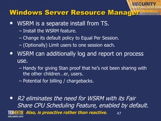 Windows Server Resource Manager WSRM is a separate install from TS. Install the WSRM feature. Change its default policy to Equal Per Session. (Optionally) Limit users to one session each. WSRM can additionally log and report on process use. Handy for giving Stan proof that he ’s not been sharing with the other children…er, users. Potential for billing / chargebacks. R2 eliminates the need for WSRM with its Fair Share CPU Scheduling Feature, enabled by default. Also, is proactive rather than reactive. 