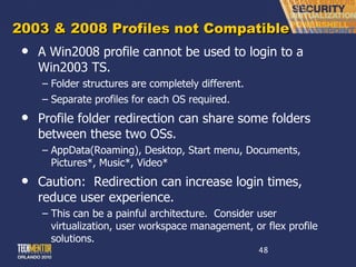 2003 & 2008 Profiles not Compatible A Win2008 profile cannot be used to login to a Win2003 TS. Folder structures are completely different. Separate profiles for each OS required. Profile folder redirection can share some folders between these two OSs. AppData(Roaming), Desktop, Start menu, Documents, Pictures*, Music*, Video* Caution:  Redirection can increase login times, reduce user experience. This can be a painful architecture.  Consider user virtualization, user workspace management, or flex profile solutions. 