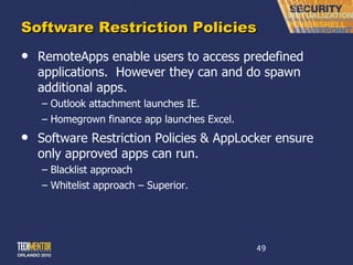 Software Restriction Policies RemoteApps enable users to access predefined applications.  However they can and do spawn additional apps. Outlook attachment launches IE. Homegrown finance app launches Excel. Software Restriction Policies & AppLocker ensure only approved apps can run. Blacklist approach Whitelist approach – Superior. 