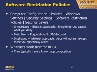 Software Restriction Policies Computer Configuration | Policies | Windows Settings | Security Settings | Software Restriction Policies | Security Levels Unrestricted – Blacklist approach.  Everything runs except what you deny. Basic User – Fuggetaboudit. UAC-focused. Disallowed – Whitelist approach.  Apps will not run except those you specifically allow. Whitelists work best for RDSs. They typically have a known app composition 