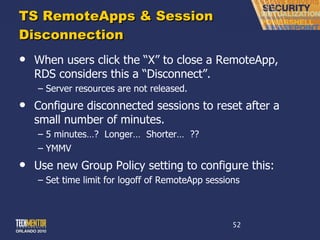 TS RemoteApps & Session Disconnection When users click the  “X” to close a RemoteApp, RDS considers this a “Disconnect”. Server resources are not released. Configure disconnected sessions to reset after a small number of minutes. 5 minutes…?  Longer…  Shorter…  ?? YMMV Use new Group Policy setting to configure this: Set time limit for logoff of RemoteApp sessions 