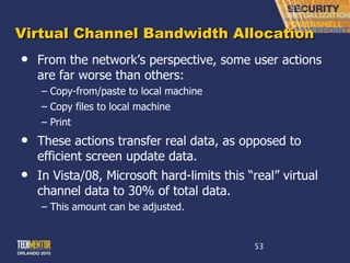 Virtual Channel Bandwidth Allocation From the network ’s perspective, some user actions are far worse than others: Copy-from/paste to local machine Copy files to local machine Print These actions transfer real data, as opposed to efficient screen update data. In Vista/08, Microsoft hard-limits this  “real” virtual channel data to 30% of total data. This amount can be adjusted. 