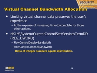 Virtual Channel Bandwidth Allocation Limiting virtual channel data preserves the user ’s experience At the expense of increasing time-to-complete for those other actions. HKLM\System\CurrentControlSet\ServicesTermDD (REG_DWORD) FlowControlDisplayBandwidth FlowControlChannelBandwidth Ratio of integer numbers equals distribution. 