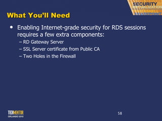 What You ’ll Need Enabling Internet-grade security for RDS sessions requires a few extra components: RD Gateway Server SSL Server certificate from Public CA Two Holes in the Firewall 