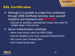 SSL Certificates Although it is possible to create free certificates through 2008 Certificate Services, save yourself headache and heartache and  BUY ONE $20/year at GoDaddy, automatically trusted, and useful for multiple steps in this process Server Authentication certificate Name must exactly match the RDG ’s FQDN Must be installed to the local computer ’s Personal Store Not current user ’s Personal Store Must include private keys 