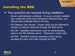 Installing the RDG Four questions are required during installation. Server authentication certificate.   If you ’ve correctly installed your certificate to the local computer’s Personal Store, you will see that certificate listed in the box. RD Gateway User Groups.   Groups which are are allowed to connect to internal resources through this RDG server. RD CAP.   Identifies mechanisms used for authenticating users to the RD Gateway server:  Password or smart card.  RD RAP.   Identifies internal computers which can be accessed by users who enter through the RDG. 