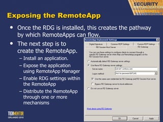 Exposing the RemoteApp Once the RDG is installed, this creates the pathway by which RemoteApps can flow. The next step is to create the RemoteApp. Install an application. Expose the application using RemoteApp Manager Enable RDG settings within the RemoteApp Distribute the RemoteApp through one or more mechanisms 
