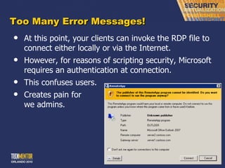 Too Many Error Messages! At this point, your clients can invoke the RDP file to connect either locally or via the Internet. However, for reasons of scripting security, Microsoft requires an authentication at connection. This confuses users. Creates pain for we admins. 