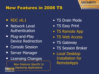 New Features in 2008 TS RDC v6.1 Network Level Authentication Plug-and-Play Device Redirection Console Session Server Manager Licensing Changes TS Drain Mode TS Easy Print TS Remote App TS Web Access TS Gateway TS Session Broker Local Desktop Installation for RemoteApps New Features Specific to Deploying Applications 
