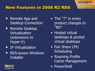 New Features in 2008 R2 RDS Remote App and Desktop Connection Remote Desktop Virtualization (extensions to Hyper-V) IP Virtualization RDS-aware Windows Installer The  “T” in every product changes to “RD” Hosted virtual desktops & pooled virtual desktops Fair Share CPU Scheduling Roaming Profile Cache Management PowerShell 