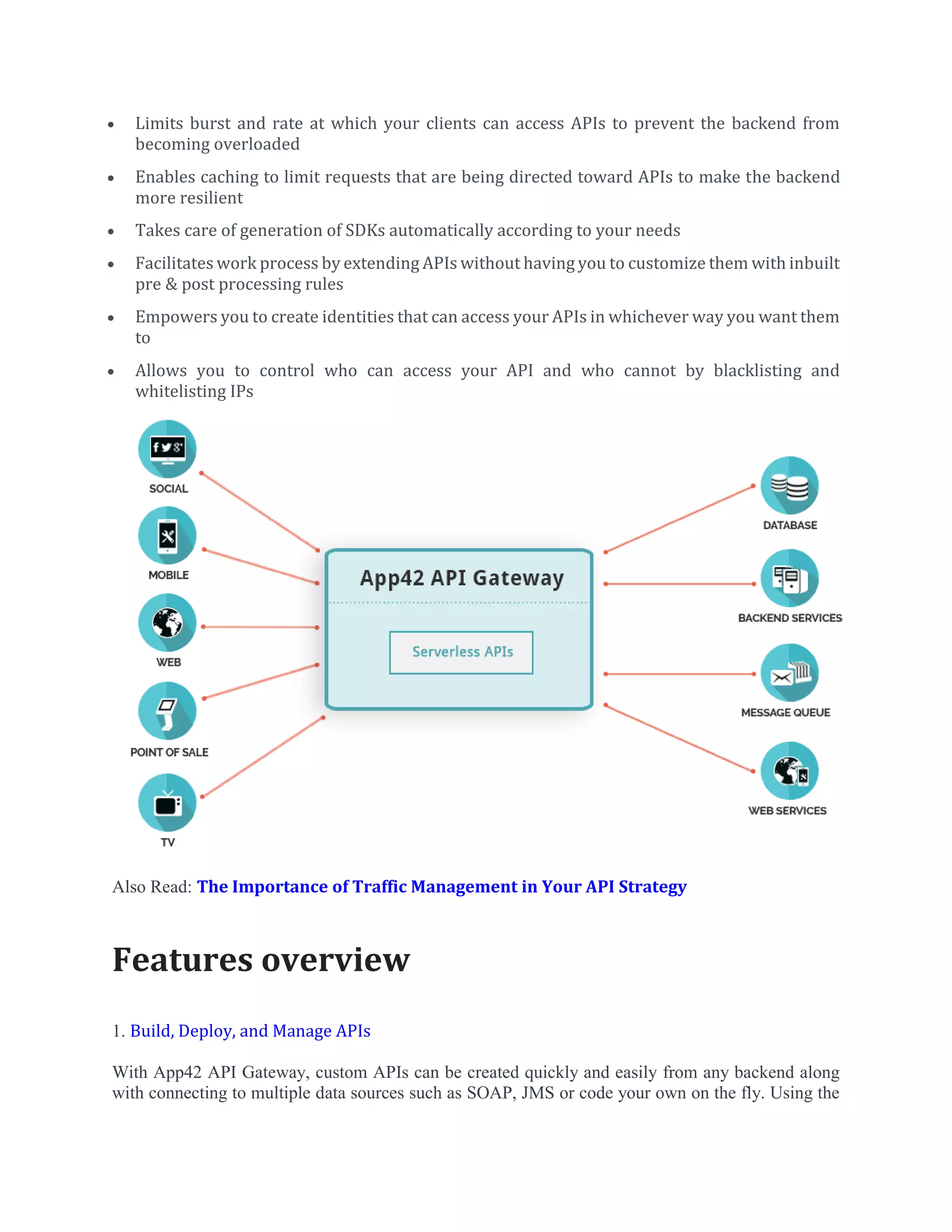  Limits burst and rate at which your clients can access APIs to prevent the backend from
becoming overloaded
 Enables caching to limit requests that are being directed toward APIs to make the backend
more resilient
 Takes care of generation of SDKs automatically according to your needs
 Facilitates work process by extending APIs without having you to customize them with inbuilt
pre & post processing rules
 Empowers you to create identities that can access your APIs in whichever way you want them
to
 Allows you to control who can access your API and who cannot by blacklisting and
whitelisting IPs
Also Read: The Importance of Traffic Management in Your API Strategy
Features overview
1. Build, Deploy, and Manage APIs
With App42 API Gateway, custom APIs can be created quickly and easily from any backend along
with connecting to multiple data sources such as SOAP, JMS or code your own on the fly. Using the
 