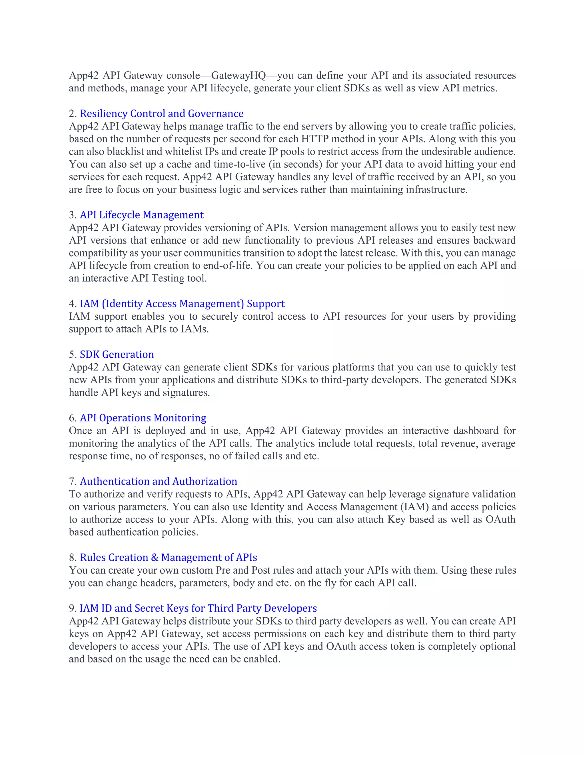 App42 API Gateway console—GatewayHQ—you can define your API and its associated resources
and methods, manage your API lifecycle, generate your client SDKs as well as view API metrics.
2. Resiliency Control and Governance
App42 API Gateway helps manage traffic to the end servers by allowing you to create traffic policies,
based on the number of requests per second for each HTTP method in your APIs. Along with this you
can also blacklist and whitelist IPs and create IP pools to restrict access from the undesirable audience.
You can also set up a cache and time-to-live (in seconds) for your API data to avoid hitting your end
services for each request. App42 API Gateway handles any level of traffic received by an API, so you
are free to focus on your business logic and services rather than maintaining infrastructure.
3. API Lifecycle Management
App42 API Gateway provides versioning of APIs. Version management allows you to easily test new
API versions that enhance or add new functionality to previous API releases and ensures backward
compatibility as your user communities transition to adopt the latest release. With this, you can manage
API lifecycle from creation to end-of-life. You can create your policies to be applied on each API and
an interactive API Testing tool.
4. IAM (Identity Access Management) Support
IAM support enables you to securely control access to API resources for your users by providing
support to attach APIs to IAMs.
5. SDK Generation
App42 API Gateway can generate client SDKs for various platforms that you can use to quickly test
new APIs from your applications and distribute SDKs to third-party developers. The generated SDKs
handle API keys and signatures.
6. API Operations Monitoring
Once an API is deployed and in use, App42 API Gateway provides an interactive dashboard for
monitoring the analytics of the API calls. The analytics include total requests, total revenue, average
response time, no of responses, no of failed calls and etc.
7. Authentication and Authorization
To authorize and verify requests to APIs, App42 API Gateway can help leverage signature validation
on various parameters. You can also use Identity and Access Management (IAM) and access policies
to authorize access to your APIs. Along with this, you can also attach Key based as well as OAuth
based authentication policies.
8. Rules Creation & Management of APIs
You can create your own custom Pre and Post rules and attach your APIs with them. Using these rules
you can change headers, parameters, body and etc. on the fly for each API call.
9. IAM ID and Secret Keys for Third Party Developers
App42 API Gateway helps distribute your SDKs to third party developers as well. You can create API
keys on App42 API Gateway, set access permissions on each key and distribute them to third party
developers to access your APIs. The use of API keys and OAuth access token is completely optional
and based on the usage the need can be enabled.
 