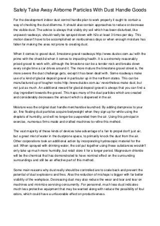 Safely Take Away Airborne Particles With Dust Handle Goods

For the development indoor dust control handle plan to work properly it ought to contain a
way of checking the dust dilemma. It should also contain approaches to reduce or decrease
the visible dust. The advice is always that visibly dry soil which has been disturbed, like
unpaved roadways, should really be sprayed down with h2o at least 3 times per day. This
motion doesn't have to be accomplished on nonbusiness days or when enough moisture has
fallen for making the area not prone to creating dust.


When it comes to gravel dust, limestone gravel roadways http://www.dustex.com.au/ with the
prime with the checklist when it comes to impacting health. It is a extremely reasonably
priced gravel to work with, although the limestone can be a tender rock and breaks down
every single time a car drives around it. The more mature the limestone gravel street is, the
more severe the dust challenge gets, except it has been dealt with. Some roadways make
use of a kind of glacial deposit gravel in particular up in the northern states. This can be
manufactured up of tougher rocks http://www.dustex.com.au/ nevertheless make dust, but
not just as much. An additional reward for glacial deposit gravel is always that you can find a
clay ingredient towards the gravel. This traps many of the dust particles which are created
and considerably decreases the amount which is dispersed in the air.


Moisture was the original dust handle merchandise launched. By adding dampness to your
air, fine floating dust particles acquire bodyweight when they sign up for while using the
droplets of humidity, and will no longer be suspended from the air. Using this principal in
exercise, numerous firms made and crafted machines to refine this method.


The vast majority of these kinds of devices take advantage of a fan to propel don't just air,
but a great mist of water in the dustprone space, to primarily knock the dust from the air.
Other corporations took an additional action by incorporating hydroscopic material for the
soil. When sprayed with drinking water, the soil put together using these substances wouldn't
only take up much more humidity, but retail store it for a longer period. Magnesium chloride
will be the chemical that has demonstrated to have nominal effect on the surrounding
surroundings and still be an effective part of this method.


Some main reasons why dust really should be controlled are to scale back and prevent the
potential of dust explosions and fires. Also the reduction of mishaps is bigger with far better
visibility of the workplace. Decreasing dust may also reduce the wear and tear and tear on
machines and minimize servicing concurrently. For personnel, much less dust indicates
much less protective equipment that may be wanted along with reduce the possibility of foul
odors, which could have a unfavorable effect on productiveness.
 