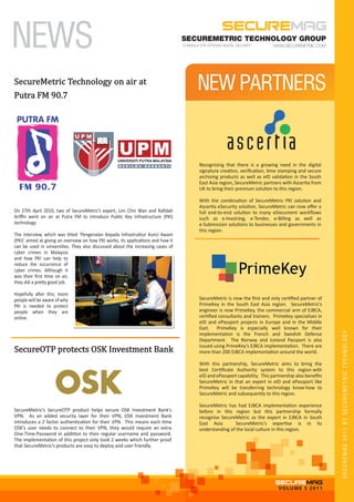 NEWS                                                                               SECUREMETRIC TECHNOLOGY GROUP




SecureMetric Technology on air at
Putra FM 90.7
                                                                                      NEW PARTNERS


                                                                                      Recognising that there is a growing need in the digital
                                                                                      signature creation, veriﬁcation, time stamping and secure
                                                                                      archiving products as well as eID validation in the South
                                                                                      East Asia region, SecureMetric partners with Ascertia from
                                                                                      UK to bring their premium solution to this region.

                                                                                      With the combination of SecureMetric PKI solution and
                                                                                      Ascertia eSecurity solution, SecureMetric can now oﬀer a
On 27th April 2010, two of SecureMetric’s expert, Lim Chin Wan and Raﬁdah             full end-to-end solution to many eDocument workﬂows
Ariﬃn went on air at Putra FM to introduce Public Key Infrastructure (PKI)            such as e-Invoicing, e-Tender, e-Billing as well as
technology.                                                                           e-Submission solutions to businesses and governments in
                                                                                      this region.
The interview, which was titled ‘Pengenalan Kepada Infrastruktur Kunci Awam
(PKI)’ aimed at giving an overview on how PKI works, its applications and how it
can be used in universities. They also discussed about the increasing cases of
cyber crimes in Malaysia
and how PKI can help to
reduce the occurrence of
cyber crimes. Although it
was their ﬁrst time on air,
they did a pretty good job.

Hopefully after this, more
people will be aware of why                                                           SecureMetric is now the ﬁrst and only certiﬁed partner of
PKI is needed to protect                                                              PrimeKey in the South East Asia region. SecureMetric’s
people when they are                                                                  engineer is now PrimeKey, the commercial arm of EJBCA,
online.                                                                               certiﬁed consultants and trainers. PrimeKey specialises in
                                                                                      eID and ePassport projects in Europe and in the Middle




SecureOTP protects OSK Investment Bank
                                                                                      East. PrimeKey is especially well known for their


                                                                                                                                                    SECUREMAG 2011 BY SECUREMETRIC TECHNOLOGY
                                                                                      implementation is the French and Swedish Defense
                                                                                      Department. The Norway and Iceland Passport is also
                                                                                      issued using PrimeKey’s EJBCA implementation. There are
                                                                                      more than 200 EJBCA implementation around the world.

                                                                                      With this partnership, SecureMetric aims to bring the
                                                                                      best Certiﬁcate Authority system to this region with
                                                                                      eID and ePassport capability. This partnership also beneﬁts
                                                                                      SecureMetric in that an expert in eID and ePassport like
                                                                                      PrimeKey will be transferring technology know-how to
                                                                                      SecureMetric and subsequently to this region.

                                                                                      SecureMetric has had EJBCA implementation experience
SecureMetric’s SecureOTP product helps secure OSK Investment Bank’s                   before in this region but this partnership formally
VPN. As an added security layer for their VPN, OSK Investment Bank                    recognise SecureMetric as the expert in EJBCA in South
introduces a 2 factor authentication for their VPN. This means each time              East Asia.       SecureMetric’s expertise is in its
OSK’s user needs to connect to their VPN, they would require an extra                 understanding of the local culture in this region.
One-Time-Password in addition to their regular username and password.
The implementation of this project only took 2 weeks which further proof
that SecureMetric’s products are easy to deploy and user friendly.




                                                                                                                            VO LU M E 3 2011
 