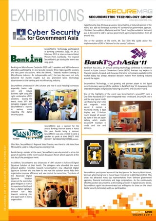 EXHIBITIONS                                                                             SECUREMETRIC TECHNOLOGY GROUP

                                                                                                                               Cyber Security Asia 2011 was a success. SecureMetric, a featured sponsor of the
                                                                                                                               event, was able to showcase its many PKI solutions for government agencies.
                                                                                                                               Chin Wan (SecureMetric Malaysia) and Bui Thanh Tung (SecureMetric Vietnam)
                                                                                                                               was at the event to talk to various government agency representatives from all
                                                                                                                               around Asia.

                                                                                                                               One of the speakers at the event, Mr. Dao Dinh Kha spoke about the
                                                                                                                               implementation of PKI in Vietnam for the country's citizens.

                                                                                   SecureMetric Technology participated
                                                                                   in Banking Cambodia 2011, on 24-25
                                                                                   February 2011 at Intercontinental Hotel
                                                                      ambodia
                                                                                   Phnom Penh, Cambodia. The respond
                                                                                   SecureMetric got during the event was
                                                                                   very good.

                                            Banking and Microﬁnance Cambodia 2011 had 15 speakers and 500 conference           BankTech Asia 2011, an annual banking technology conference & exhibition
                                            attendees participating in one keynote session, three topic-speciﬁc sessions       hosted in Kuala Lumpur Convention Centre (KLCC) features top experts in
                                            and two panel discussions. With the theme, “Towards modern banking &               ﬁnancial industry to speak and showcase the latest technologies available in the
                                            Microﬁnance Industry: An indispensable path”, the two day event not only           market today has always attracted decision makers from banking industry
                                            delivered full market insights but also promoted latest technology                 around the region.
                                            advancement in the banking and microﬁnancing industry.
                                                                                                                               SecureMetric Technology, a fast growing and pioneer player in the digital
                                            SecureMetric showcased it’s PKI solution and how it could help big businesses      security domain, was one of the exhibitor in BankTech Asia ’11 showcasing their
                                            especially banks safe                                                              latest technologies and products featuring SecurePKI and SecureOTP card.
                                            cost      and     reduce
                                            business right using the                                                           One of the highlights of the event was SecureMetric’s secureOTP card, a
                                            right combination of PKI                                                           One-Time-Password (OTP) token integrated into a credit card. SecureOTP card is
                                            solutions. During the                                                              just like any typical credit
                                            event, many VIPs and                                                               card featuring smart chip
                                            delegates engaged with                                                             and magnetic stripe
                                            SecureMetric’s experts                                                             except it contain a
                                            in     various     issues                                                          microchip inside, 6 digit
                                            regarding the digital                                                              display and 12-button
                                            security space.                                                                    touch keypad all power
                                                                                                                               by state of the art paper
                                                                                                                               battery which enable
                                                                                                                               SecureOTP maintain it
                                                                                   SecureMetric was a sponsor for the          credit card size and
                                                                                   annual Banking Vietnam event in Hanoi       slimness.
                                                                                   this year. Beside being a sponsor,
                                                                                   SecureMetric was also invited to send a
                                                                                   speaker to speak at their SAFETY AND
                                              HANOI                                SECURITY INFORMATION SYSTEM session.

                                            Chin Wan, SecureMetric's Regional Sales Director, was there to talk about how
SECUREMAG 2011 BY SECUREMETRIC TECHNOLOGY




                                            PKI could be used to reduce business cost and risk.

                                            Beside being a speaker at the event, SecureMetric was also invited to sit on the
                                            panel of expertise in the event’s panel discussion forum which was held at the
                                            last day of the prestigious event.

                                            In addition, SecureMetric also showcased it’s PKI solution is Advanced Digital
                                            Signature Solution at their booth. The delegates who attended the event
                                            showed positive reception towards SecureMetric's new Advanced Digital
                                            Signature Solution and was keen to see how the solution would help their
                                            organisation improve eﬃciency and save cost at the same time. The demo of          SecureMetric participated as one of the Key Sponsor for Security World Hanoi,
                                            the Advanced Digital                                                               Vietnam which being held in Hanoi Tower from 23rd to 24th March 2010. This
                                            Signature       Solution                                                           show has attracted many top representatives from Vietnam government
                                            shown at the event also                                                            agencies, ﬁnancial institutions and large corporations. As the continuously
                                            gave delegates a chance                                                            eﬀort to position SecureMetric as the leading provider in Digital Security Sector,
                                            to experience ﬁrst hand                                                            SecureMetric again has demonstrated our willingness to share on the latest
                                            how a digital signature                                                            digital security technology with our participation.
                                            solution can help
                                            towards reducing risk
                                            and paper work in every
                                            organisation.




                                                                                                                                                                                         VOLUME 3 2011
 