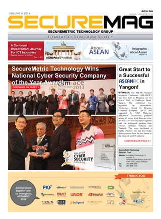Not for Sale

VOLUME 6 2014

SECUREMETRIC TECHNOLOGY GROUP

A Continual
Improvement Journey
For ICT Industries

About

ASEAN

Special column by Clifton

Infographic
About Asean
Page 8 & 9

Page 14 &15
Page 16

SecureMetric Technology Wins
National Cyber Security Company
of the Year Award!
CONTINUES ON PAGE 3 >

Great Start to
a Successful
ASEANFIC in
Yangon!
MYANMAR: The ASEAN Financial
Institution Conference (ASEANFIC)
was first held in Myanmar on 1st
March 2013 at ParkRoyal Hotel,
Yangon.
The
conference
was
organized
by
SecureMetric
Technology, hosted by Myanma
Computer Company (MCC) and
supported
by
MSC
Malaysia.
ASEANFIC successfully gathered
around 60 senior level delegates from
20 banks all over Myanmar together
with our distinguish speakers from
Sweden, Germany, Malaysia and
Thailand. This event facilitated a
highly effective one day knowledge
sharing session from the best brains in
the financial and ICT industry.
CONTINUES ON PAGE 5 >

SecureMetric Technology
Editorial Team
Address: SecureMetric Technology 2-2,
Incubator 2,
Technology Park Malaysia, Bukit Jalil,
57000 Kuala Lumpur, Malaysia.
Tel:
+603 8996 8225
Fax:
+603 8996 7225

THANK YOU

Joining hands
together with
us throughout
ASEANFIC
2013

TM

Supported by

 
