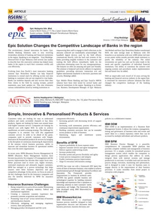 Epic Solution Changes the Competitive Landscape of Banks in the region
Epic Malaysia Sdn. Bhd.
Solaris Mont Kiara, J-7-7, No 2 Jalan Solaris Mont Kiara
Kuala Lumpur, 50480, Wilayah Persekutuan Malaysia
Viraj Mudalige
Director / CEO of Epic Malaysia
The revolutionary channel innovation for banks, Epic
Mobile Banking Solutions suite is now receiving
tremendous attention of banking and financial institutions
in the region. Speaking to our magazine, Viraj Mudalige,
Director/CEO of Epic Malaysia cited several case studies
to describe how this innovative solution has helped many
banks in the region to reach their customers swiftly and
cost effectively.
Evolving from Asia Pacific’s most innovative banking
solution Epic Branchless Banker can help financial
institutions to extend reach by offering on-line real time
banking to customers who are not required to visit banks.
Banks can mobilize deposits and also recover their dues
from clients in the field by issuing receipts, printed
statements, pass book updates etc. This also eliminates
various vulnerabilities faced by lending institutions in
empowering their staff to engage in field collections as the
amounts collected are immediately acknowledged. The
handheld digital devices used by the field officers
communicate directly with the back end systems of the
banks providing tangible evidence to the customers and
making the field officers immediately liable for the
collections eliminating room for any misappropriations.
The features we offer are amazing and quite user friendly.
The solution is foolproof and strictly adheres to regulatory
guidelines, prevailing electronic transaction acts and
highest international standards in electronic payments and
security, Mudalige added.
Epic Mobile Phone Banking and Epic EazyGo MPOS
solution have been time tested by several banks and
financial institutions in the region. Speaking to us Kenny
Lee, Business Development Manager of Epic Malaysia
Sdn Berhad said how Epic Branchless Banker transformed
BSN, the state savings bank in Malaysia with 350
branches to an institution with over 4,000 online real time
access points within months provides ample testimony to
justify the reliability of the solution. The initial
investments are quite low and can be tailor made to the
needs and specific capabilities of individual financial
institutions. Our ability to customize the solution with
ongoing systems and procedures makes implementation
fast and hassle free, he added.
With an impeccable track record of 16 years serving the
banking and financial services industry in the region Epic
is renowned for innovative software solutions that have
changed the competitive landscape of the banking
industry.
Simple, Innovative & Personalised Products & Services
Aetins Headquarter ( Malaysia)
Suites 3A02, Menara PJ, AMCORP Trade Centre,, No. 18, Jalan Persiaran Barat,
46050 Petaling Jaya, Selangor, Malaysia.
Customers today are looking for easy to understand
products and easily accessible channels to buy these
products. Agents are looking for faster turn around times
with higher customer service. Companies are looking for
reduced cost with higher ROI. In order to achieve
equilibrium, we need a winning strategy. The challenge for
companies is to restraint cost with this augmented
customer service. In order to be ahead of the game,
companies need to provide customers with Simple,
Innovative & Personalised products & services by bringing
in the discipline of continuous monitoring & improvement
of the mission critical business processes, ability to
innovate and streamline business & operational models
that cover the entire organisations.
In recent years, BPM (Business Process Management) &
BRMS (Business Rules Management System) have
become top priority for company’s IT management and the
process improvement has become their major focus area.
Better processes lead to lower cost, higher revenues,
motivated employees and ultimately happier customers.
BPM has emerged as a proven technology that helps
insurers meet these business objectives and gain
competitive advantage. In this article, we focus on some of
the key challenges faced by the Insurance companies and
also the benefits delivered by BPM for insurance
companies.
Insurance Business Challenges
• Being competitive in a price driven market Maintaining
compliance with changing statutory, federal and
international regulations
• Creating a consistent customer experience that
promotes customer acquisition and retention
• Promoting “ease of use” across varied lines of business
and distribution channels
• Effectively mitigating and managing regulatory
reviews, fines and penalties
• Managing product development and life cycle
components effectively
• Increasing growth with decreasing levels of support
resources
• Increasing work automation, process efficiency and
continuous improvement opportunities
• Building consistent processes that can be extended
across products or lines of business
• Optimizing legacy and mainframe system
environments
Benefits of BPM
• Improve profitability & lower expense ratios
• Improve customer service and agent management
• Deliver superior underwriting results
• Increase productivity
• Provides system and process flexibility and agility
• Create process transparency and integrity
• Enable continuous process improvement
• Align IT execution with business strategy
AETINS has come out with a framework (ISF bpm) that
covers all lines of Insurance business, a key enabler to achieve
transformational growth through Operational Excellence and
Innovation. The Framework provides
Empowerment to business & technical users.
AETINS has gained valuable business and
technological expertise by building extensive
knowledge and experiences that it capitalises in
delivering solutions to meet customers’ needs,
expectations and budget. The framework has
been developed using IBM BlueworksLive,
BPM & ODM
IBM BlueworksLive
IBM BlueworksLive is a cloud-based
business process modeller designed to help
organizations discover and document their
business processes, business decisions and
policies in a collaborative manner.
IBM ODM
IBM ODM is an implementation of a Business Rule
Management System. It allows the creation, management,
testing and governance of business rules and events and
stores them in a central repository where they can be
accessed by multiple individuals and software products.
IBM BPM
IBM Business Process Manager is a powerful,
comprehensive & consumable BPM platform that
provides complete visibility and management of business
processes. It’s a simple, scalable & centralized process
management system which enables the companies to
design process applications that address its needs,
integrate them with internal systems and manage
productivity in real-time. It includes tools and run-time for
process design, execution, monitoring and optimization,
and is designed to make it easy for business users to
engage directly in the improvement of their business
processes. It scales smoothly from initial project to
enterprise-wide program.
s
.
d
e
n
,
s
,
d
p
r
enterprise wide program.
www.aetins.com
VOLUME 7 201514 ARTICLE
FICASEAN Financial Institution Conference
 