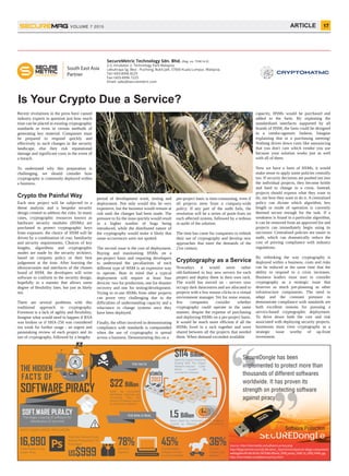 capacity, HSMs would be purchased and
added to the farm. By exploiting the
standardised interfaces supported by all
brands of HSM, the farm could be designed
in a vendor-agnostic fashion. Imagine
explaining that in a purchasing meeting!
Nothing drives down costs like announcing
that you don't care which vendor you use
because your solution works just as well
with all of them.
Now we have a farm of HSMs, it would
make sense to apply some policies centrally
too. If security decisions are pushed out into
the individual projects, they become brittle
and hard to change in a crisis. Instead,
projects should express what they want to
do, not how they want to do it. A centralised
policy can dictate which algorithm, key
length or mode of operation is currently
deemed secure enough for the task. If a
weakness is found in a particular algorithm,
it can be removed from an approved list and
projects can immediately begin using its
successor. Centralised policies are easier to
audit, which can dramatically reduce the
cost of proving compliance with industry
regulations.
By rethinking the way cryptography is
deployed within a business, costs and risks
can be reduced at the same time that the
ability to respond to a crisis increases.
Business leaders must start to consider
cryptography as a strategic issue that
deserves as much pre-planning as other
infrastructure components. The need to
adapt and the constant pressure to
demonstrate compliance with standards are
both excellent reasons for pursuing a
service-based cryptographic deployment.
To drive down both the cost and risk
associated with deploying security projects,
businesses must view cryptography as a
strategic issue worthy of up-front
investment.
Recent revelations in the press have caused
industry experts to question just how much
trust can be placed in existing cryptographic
standards or even in certain methods of
generating key material. Companies must
be prepared to respond quickly and
effectively to such changes in the security
landscape, else they risk reputational
damage and significant costs in the event of
a breach.
To understand why this preparation is
challenging, we should consider how
cryptography is commonly deployed within
a business.
Crypto the Painful Way
Each new project will be subjected to a
threat analysis and a bespoke security
design created to address the risks. In many
cases, cryptographic resources known as
hardware security modules (HSMs) are
purchased to protect cryptographic keys
from exposure; the choice of HSM will be
driven by a combination of cost, familiarity
and security requirements. Choices of key
lengths, algorithms and cryptographic
modes are made by the security architect,
based on company policy or their best
judgement at the time. After learning the
idiosyncrasies and interfaces of the chosen
brand of HSM, the developers will write
software to conform to the security design,
hopefully in a manner that allows some
degree of flexibility later, but just as likely
not.
There are several problems with this
traditional approach to cryptography.
Foremost is a lack of agility and flexibility.
Imagine what would need to happen if RSA
was broken or if SHA-256 was considered
too weak for further usage - an urgent and
painstaking review of each project and its
use of cryptography, followed by a lengthy
period of development work, testing and
deployment. Not only would this be very
expensive, but the business would remain at
risk until the changes had been made. The
pressure to fix the issue quickly would result
in a higher number of bugs being
introduced, while the distributed nature of
the cryptography would make it likely that
some occurrences were not spotted.
The second issue is the cost of deployment.
Buying and maintaining HSMs on a
per-project basis and requiring developers
to understand the peculiarities of each
different type of HSM is an expensive way
to operate. Bear in mind that a typical
deployment will require at least four
devices: two for production, one for disaster
recovery and one for testing/development.
Trying to re-use HSMs from other projects
can prove very challenging due to the
difficulties of understanding capacity and a
reluctance to change systems once they
have been deployed.
Finally, the effort involved in demonstrating
compliance with standards is compounded
when the use of cryptography is spread
across a business. Demonstrating this on a
per-project basis is time-consuming, even if
all projects stem from a company-wide
policy. If any part of the audit fails, the
resolution will be a series of point-fixes on
each affected system, followed by a tedious
re-audit of the solution.
The time has come for companies to rethink
their use of cryptography and develop new
approaches that meet the demands of the
21st century.
Cryptography as a Service
Nowadays it would seem rather
old-fashioned to buy new servers for each
project and deploy them in their own rack.
The world has moved on - servers now
occupy dark datacentres and are allocated to
projects with a few mouse-clicks in a virtual
environment manager. Yet for some reason,
few companies consider whether
cryptography could operate in the same
manner, despite the expense of purchasing
and deploying HSMs on a per-project basis.
It would be much more efficient if all the
HSMs lived in a rack together and were
shared between all the projects that needed
them. When demand exceeded available
17ARTICLEVOLUME 7 2015
Is Your Crypto Due a Service?
Downloads at any
Given Time
16,990
THE HIDDEN
FACTS OF
SOFTWARE PIRACY
MOST DOWNLOADED APPLICATION
US$999
Estimate Amount Loss
Adobe Photoshop CS5
Extended
THE FACTS
Spent By Global Enterprise
Dealing With The Impact
Malware-induced Cyber
Attack Caused By
Counterfeit Software
$114 Billion
2013
$22 Billion
Spent by consumers
identifying, repairing and
recovering from the
impact of malware caused
by counterfeit software
1.5 Billion
Hours Spent by Consumers Fixing Problems
Caused by Malware from Counterfeited
Software
THE RISK IS REAL
45%78% 36%Counterfeited
Software Comes
from the Internet
Contain
Trojans and
Adware
Contains
Spyware
SOFT.WARE PI.RA.CY
The illegal copying of software for
distribution of any kind
SECUREDongle
Software Protection
SECUR
SecureDongle has been
implemented to protect more than
thousands of different softwares
worldwide. It has proven its
strength on protecting software
against piracy.
Source: http://starmedia.ca/software-piracy.png
http://blogs.technet.com/cfs-ﬁle.ashx/__key/communityserver-blogs-components-
weblogﬁles/00-00-00-82-59/3566.MSanti_5F00_piracy_5F00_IG_5F00_FINAL.jpg
http://starmedia.ca/software-piracy.html
South East Asia
Partner
PIRATES
OF THE
SOFTWA
RE
SecureMetric Technology Sdn. Bhd. (Reg. no. 759614-V)
2-2, Incubator 2, Technology Park Malaysia
Lebuhraya Sg. Besi - Puchong, Bukit Jalil, 57000 Kuala Lumpur, Malaysia.
Tel:+603-8996 8225
Fax:+603-8996 7225
Email: sales@securemetric.com
 