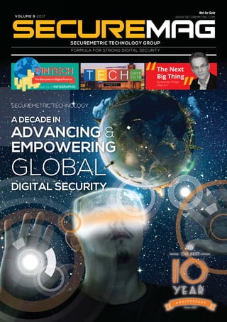 VOLUME 9 2017
Not for Sale
WWW.SECUREMETRIC.COM
SECUREMETRIC TECHNOLOGY GROUP
FORMULA FOR STRONG DIGITAL SECURITY
PAGE 4-5
The Next
Big Thing
by Andreas Philipp
PAGE 6-7
FINTECHFINTECH
The Disruption in Digital Finance
PAGE 14-15 INFOGRAPHIC
SECUREMETRIC TECHNOLOGY
A DECADE IN
ADVANCING &
EMPOWERING
GLOBAL
DIGITAL SECURITY
 