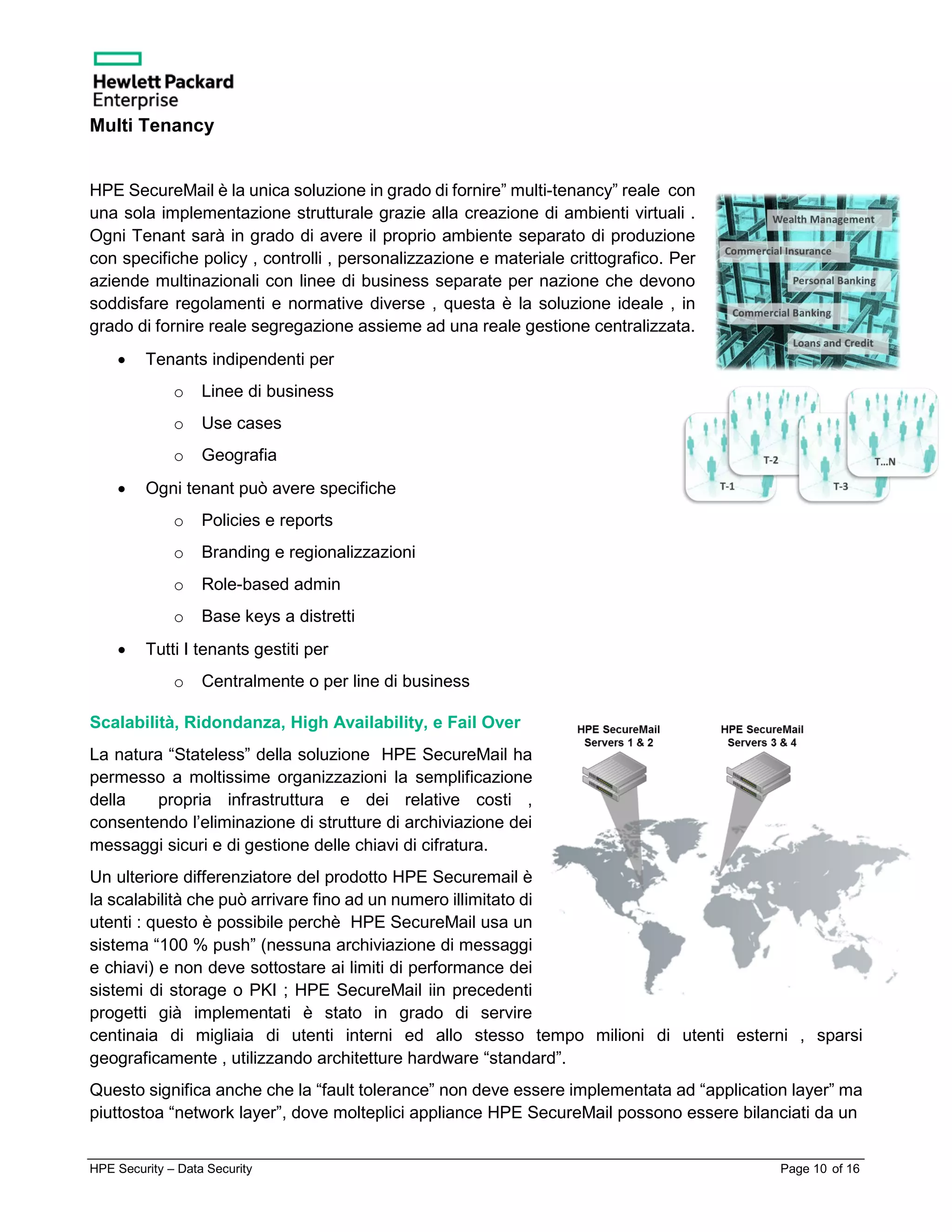 HPE Security – Data Security Page 10 of 16
Multi Tenancy
HPE SecureMail è la unica soluzione in grado di fornire” multi-tenancy” reale con
una sola implementazione strutturale grazie alla creazione di ambienti virtuali .
Ogni Tenant sarà in grado di avere il proprio ambiente separato di produzione
con specifiche policy , controlli , personalizzazione e materiale crittografico. Per
aziende multinazionali con linee di business separate per nazione che devono
soddisfare regolamenti e normative diverse , questa è la soluzione ideale , in
grado di fornire reale segregazione assieme ad una reale gestione centralizzata.
• Tenants indipendenti per
o Linee di business
o Use cases
o Geografia
• Ogni tenant può avere specifiche
o Policies e reports
o Branding e regionalizzazioni
o Role-based admin
o Base keys a distretti
• Tutti I tenants gestiti per
o Centralmente o per line di business
Scalabilità, Ridondanza, High Availability, e Fail Over
La natura “Stateless” della soluzione HPE SecureMail ha
permesso a moltissime organizzazioni la semplificazione
della propria infrastruttura e dei relative costi ,
consentendo l’eliminazione di strutture di archiviazione dei
messaggi sicuri e di gestione delle chiavi di cifratura.
Un ulteriore differenziatore del prodotto HPE Securemail è
la scalabilità che può arrivare fino ad un numero illimitato di
utenti : questo è possibile perchè HPE SecureMail usa un
sistema “100 % push” (nessuna archiviazione di messaggi
e chiavi) e non deve sottostare ai limiti di performance dei
sistemi di storage o PKI ; HPE SecureMail iin precedenti
progetti già implementati è stato in grado di servire
centinaia di migliaia di utenti interni ed allo stesso tempo milioni di utenti esterni , sparsi
geograficamente , utilizzando architetture hardware “standard”.
Questo significa anche che la “fault tolerance” non deve essere implementata ad “application layer” ma
piuttostoa “network layer”, dove molteplici appliance HPE SecureMail possono essere bilanciati da un
 
