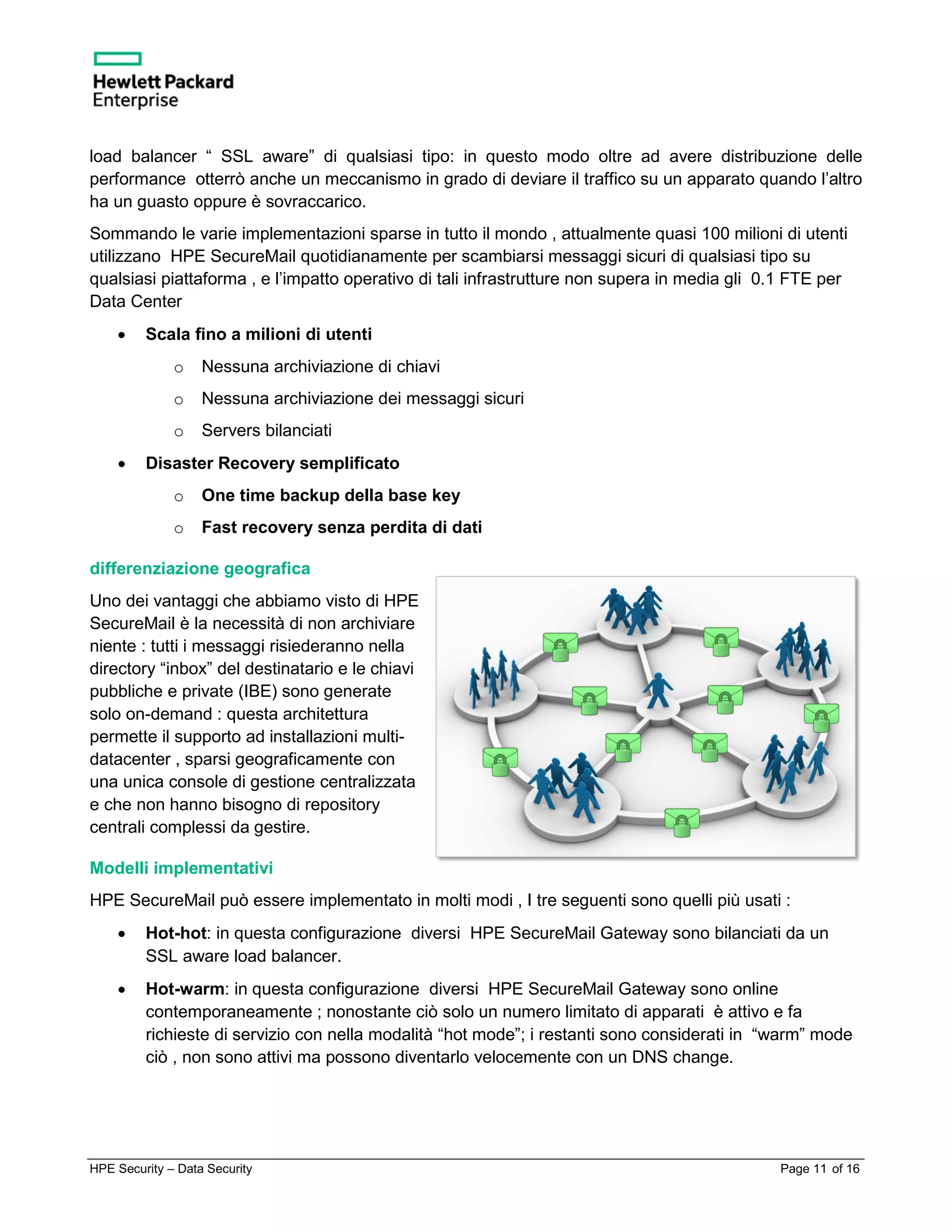 HPE Security – Data Security Page 11 of 16
load balancer “ SSL aware” di qualsiasi tipo: in questo modo oltre ad avere distribuzione delle
performance otterrò anche un meccanismo in grado di deviare il traffico su un apparato quando l’altro
ha un guasto oppure è sovraccarico.
Sommando le varie implementazioni sparse in tutto il mondo , attualmente quasi 100 milioni di utenti
utilizzano HPE SecureMail quotidianamente per scambiarsi messaggi sicuri di qualsiasi tipo su
qualsiasi piattaforma , e l’impatto operativo di tali infrastrutture non supera in media gli 0.1 FTE per
Data Center
• Scala fino a milioni di utenti
o Nessuna archiviazione di chiavi
o Nessuna archiviazione dei messaggi sicuri
o Servers bilanciati
• Disaster Recovery semplificato
o One time backup della base key
o Fast recovery senza perdita di dati
differenziazione geografica
Uno dei vantaggi che abbiamo visto di HPE
SecureMail è la necessità di non archiviare
niente : tutti i messaggi risiederanno nella
directory “inbox” del destinatario e le chiavi
pubbliche e private (IBE) sono generate
solo on-demand : questa architettura
permette il supporto ad installazioni multi-
datacenter , sparsi geograficamente con
una unica console di gestione centralizzata
e che non hanno bisogno di repository
centrali complessi da gestire.
Modelli implementativi
HPE SecureMail può essere implementato in molti modi , I tre seguenti sono quelli più usati :
• Hot-hot: in questa configurazione diversi HPE SecureMail Gateway sono bilanciati da un
SSL aware load balancer.
• Hot-warm: in questa configurazione diversi HPE SecureMail Gateway sono online
contemporaneamente ; nonostante ciò solo un numero limitato di apparati è attivo e fa
richieste di servizio con nella modalità “hot mode”; i restanti sono considerati in “warm” mode
ciò , non sono attivi ma possono diventarlo velocemente con un DNS change.
 