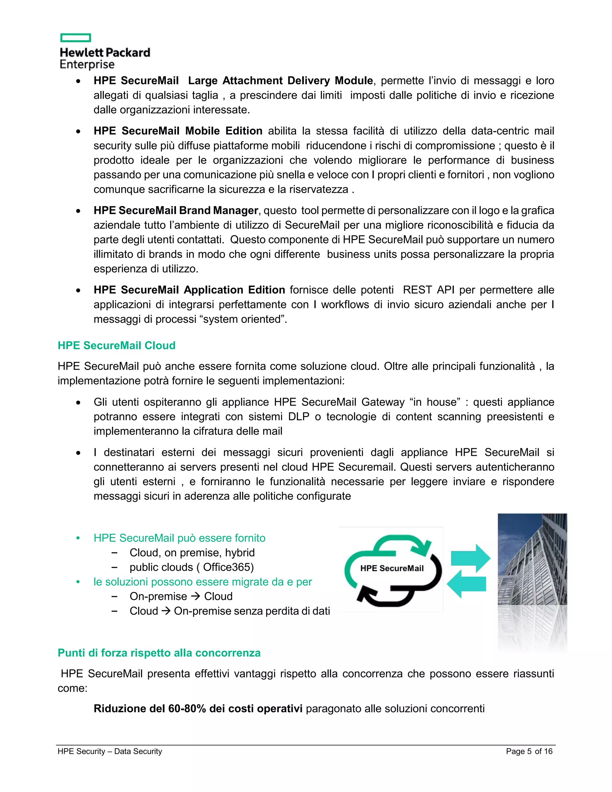 HPE Security – Data Security Page 5 of 16
• HPE SecureMail Large Attachment Delivery Module, permette l’invio di messaggi e loro
allegati di qualsiasi taglia , a prescindere dai limiti imposti dalle politiche di invio e ricezione
dalle organizzazioni interessate.
• HPE SecureMail Mobile Edition abilita la stessa facilità di utilizzo della data-centric mail
security sulle più diffuse piattaforme mobili riducendone i rischi di compromissione ; questo è il
prodotto ideale per le organizzazioni che volendo migliorare le performance di business
passando per una comunicazione più snella e veloce con I propri clienti e fornitori , non vogliono
comunque sacrificarne la sicurezza e la riservatezza .
• HPE SecureMail Brand Manager, questo tool permette di personalizzare con il logo e la grafica
aziendale tutto l’ambiente di utilizzo di SecureMail per una migliore riconoscibilità e fiducia da
parte degli utenti contattati. Questo componente di HPE SecureMail può supportare un numero
illimitato di brands in modo che ogni differente business units possa personalizzare la propria
esperienza di utilizzo.
• HPE SecureMail Application Edition fornisce delle potenti REST API per permettere alle
applicazioni di integrarsi perfettamente con I workflows di invio sicuro aziendali anche per I
messaggi di processi “system oriented”.
HPE SecureMail Cloud
HPE SecureMail può anche essere fornita come soluzione cloud. Oltre alle principali funzionalità , la
implementazione potrà fornire le seguenti implementazioni:
• Gli utenti ospiteranno gli appliance HPE SecureMail Gateway “in house” : questi appliance
potranno essere integrati con sistemi DLP o tecnologie di content scanning preesistenti e
implementeranno la cifratura delle mail
• I destinatari esterni dei messaggi sicuri provenienti dagli appliance HPE SecureMail si
connetteranno ai servers presenti nel cloud HPE Securemail. Questi servers autenticheranno
gli utenti esterni , e forniranno le funzionalità necessarie per leggere inviare e rispondere
messaggi sicuri in aderenza alle politiche configurate
• HPE SecureMail può essere fornito
– Cloud, on premise, hybrid
– public clouds ( Office365)
• le soluzioni possono essere migrate da e per
– On-premise  Cloud
– Cloud  On-premise senza perdita di dati
Punti di forza rispetto alla concorrenza
HPE SecureMail presenta effettivi vantaggi rispetto alla concorrenza che possono essere riassunti
come:
Riduzione del 60-80% dei costi operativi paragonato alle soluzioni concorrenti
 