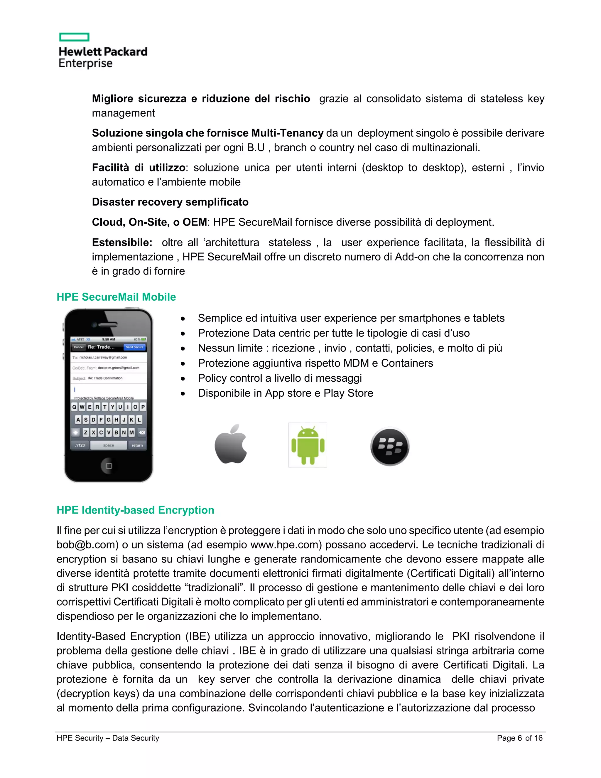 HPE Security – Data Security Page 6 of 16
Migliore sicurezza e riduzione del rischio grazie al consolidato sistema di stateless key
management
Soluzione singola che fornisce Multi-Tenancy da un deployment singolo è possibile derivare
ambienti personalizzati per ogni B.U , branch o country nel caso di multinazionali.
Facilità di utilizzo: soluzione unica per utenti interni (desktop to desktop), esterni , l’invio
automatico e l’ambiente mobile
Disaster recovery semplificato
Cloud, On-Site, o OEM: HPE SecureMail fornisce diverse possibilità di deployment.
Estensibile: oltre all ‘architettura stateless , la user experience facilitata, la flessibilità di
implementazione , HPE SecureMail offre un discreto numero di Add-on che la concorrenza non
è in grado di fornire
HPE SecureMail Mobile
• Semplice ed intuitiva user experience per smartphones e tablets
• Protezione Data centric per tutte le tipologie di casi d’uso
• Nessun limite : ricezione , invio , contatti, policies, e molto di più
• Protezione aggiuntiva rispetto MDM e Containers
• Policy control a livello di messaggi
• Disponibile in App store e Play Store
HPE Identity-based Encryption
Il fine per cui si utilizza l’encryption è proteggere i dati in modo che solo uno specifico utente (ad esempio
bob@b.com) o un sistema (ad esempio www.hpe.com) possano accedervi. Le tecniche tradizionali di
encryption si basano su chiavi lunghe e generate randomicamente che devono essere mappate alle
diverse identità protette tramite documenti elettronici firmati digitalmente (Certificati Digitali) all’interno
di strutture PKI cosiddette “tradizionali”. Il processo di gestione e mantenimento delle chiavi e dei loro
corrispettivi Certificati Digitali è molto complicato per gli utenti ed amministratori e contemporaneamente
dispendioso per le organizzazioni che lo implementano.
Identity-Based Encryption (IBE) utilizza un approccio innovativo, migliorando le PKI risolvendone il
problema della gestione delle chiavi . IBE è in grado di utilizzare una qualsiasi stringa arbitraria come
chiave pubblica, consentendo la protezione dei dati senza il bisogno di avere Certificati Digitali. La
protezione è fornita da un key server che controlla la derivazione dinamica delle chiavi private
(decryption keys) da una combinazione delle corrispondenti chiavi pubblice e la base key inizializzata
al momento della prima configurazione. Svincolando l’autenticazione e l’autorizzazione dal processo
 