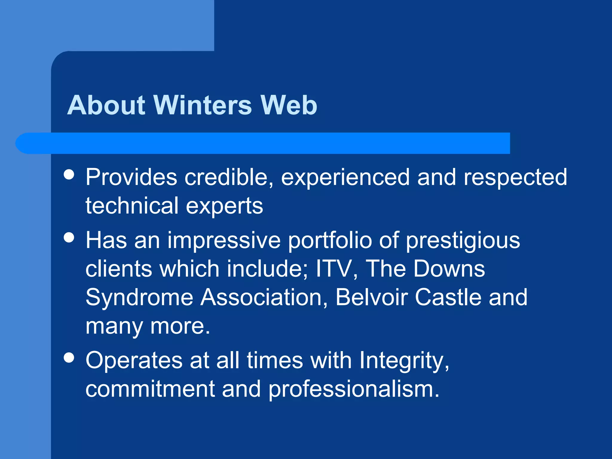 About Winters Web
 Provides

credible, experienced and respected
technical experts
 Has an impressive portfolio of prestigious
clients which include; ITV, The Downs
Syndrome Association, Belvoir Castle and
many more.
 Operates at all times with Integrity,
commitment and professionalism.

 
