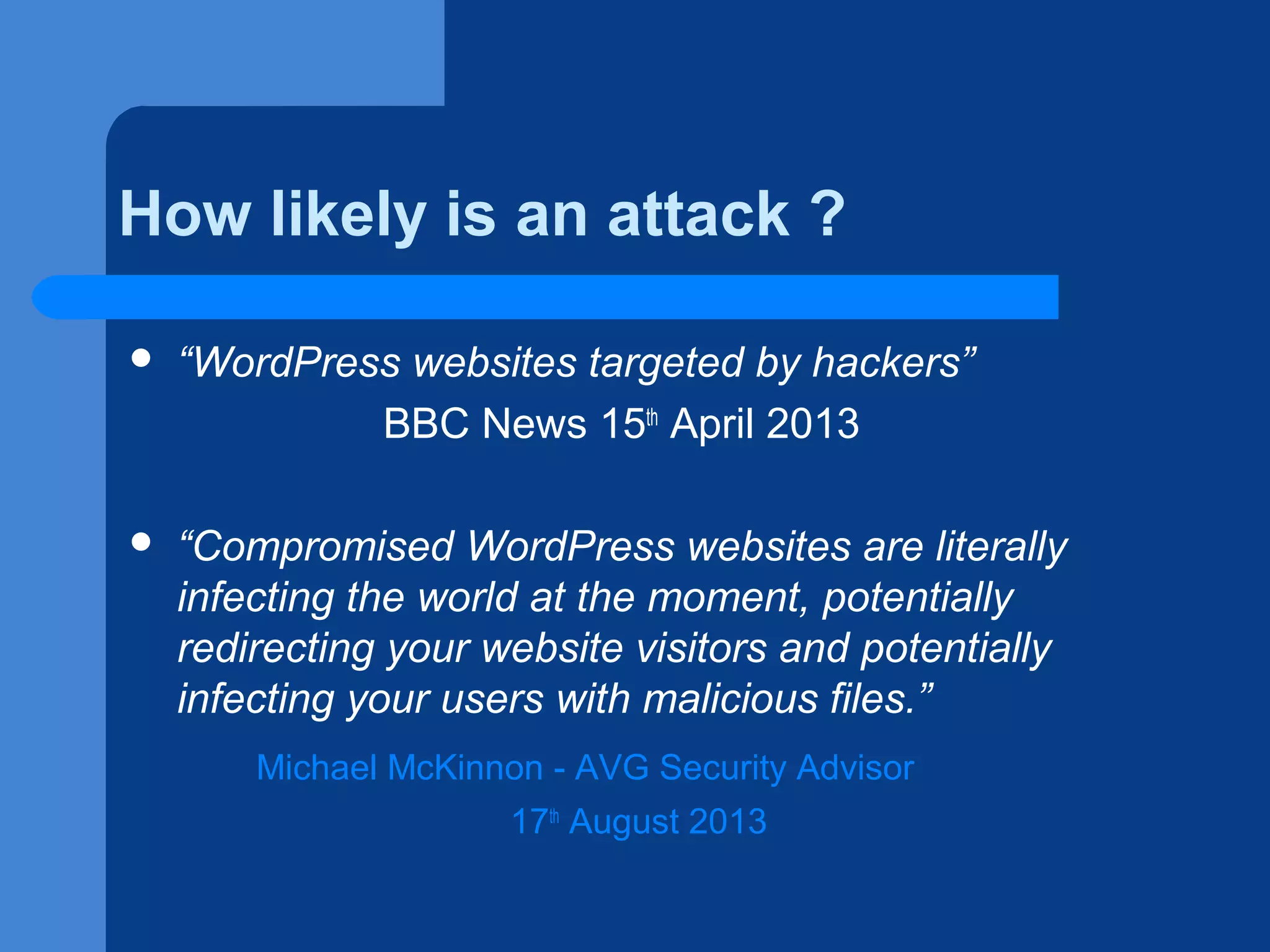 How likely is an attack ?


“WordPress websites targeted by hackers”
BBC News 15th April 2013



“Compromised WordPress websites are literally
infecting the world at the moment, potentially
redirecting your website visitors and potentially
infecting your users with malicious files.”
Michael McKinnon - AVG Security Advisor
17th August 2013

 