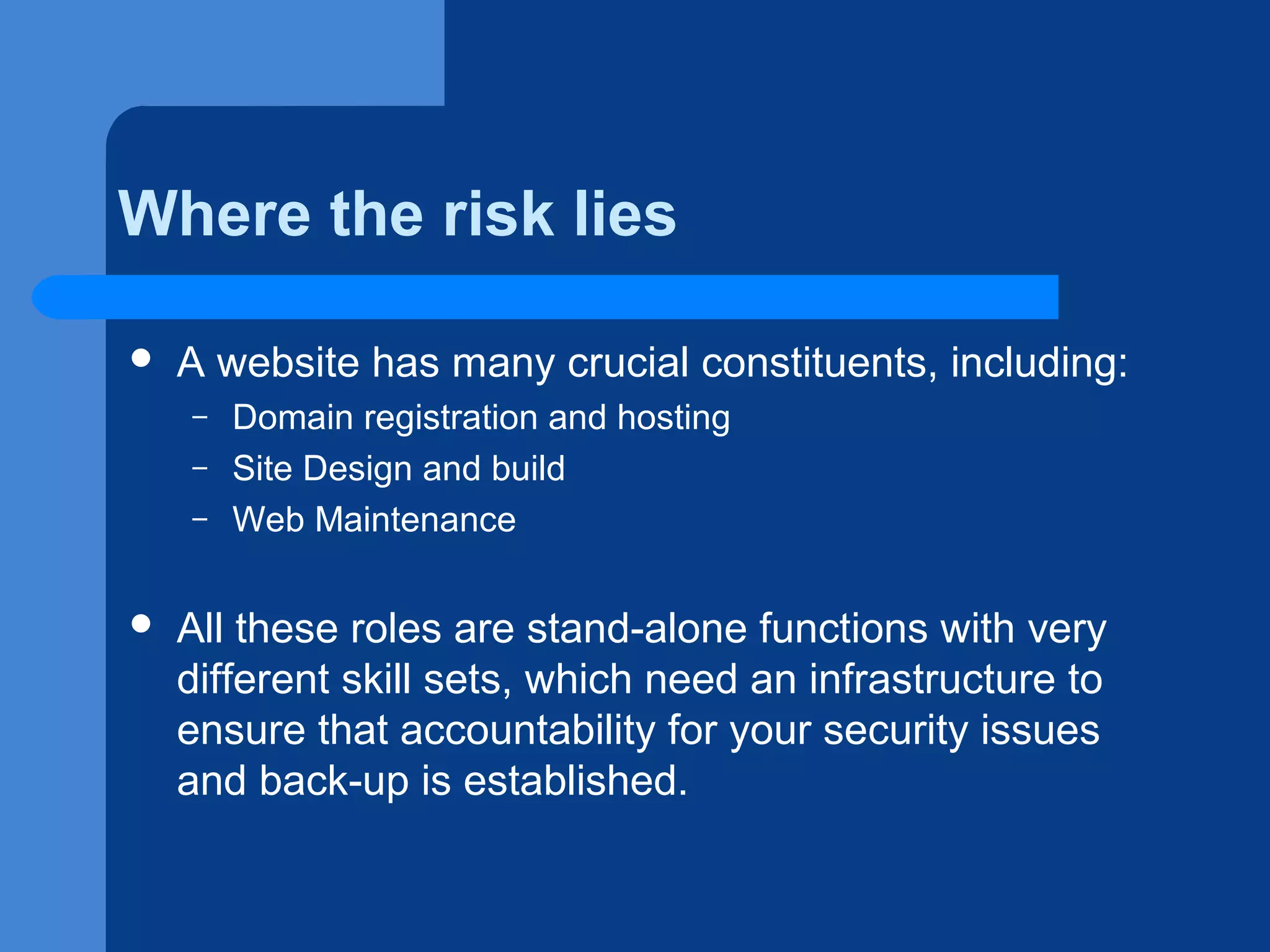 Where the risk lies


A website has many crucial constituents, including:
–
–
–



Domain registration and hosting
Site Design and build
Web Maintenance

All these roles are stand-alone functions with very
different skill sets, which need an infrastructure to
ensure that accountability for your security issues
and back-up is established.

 