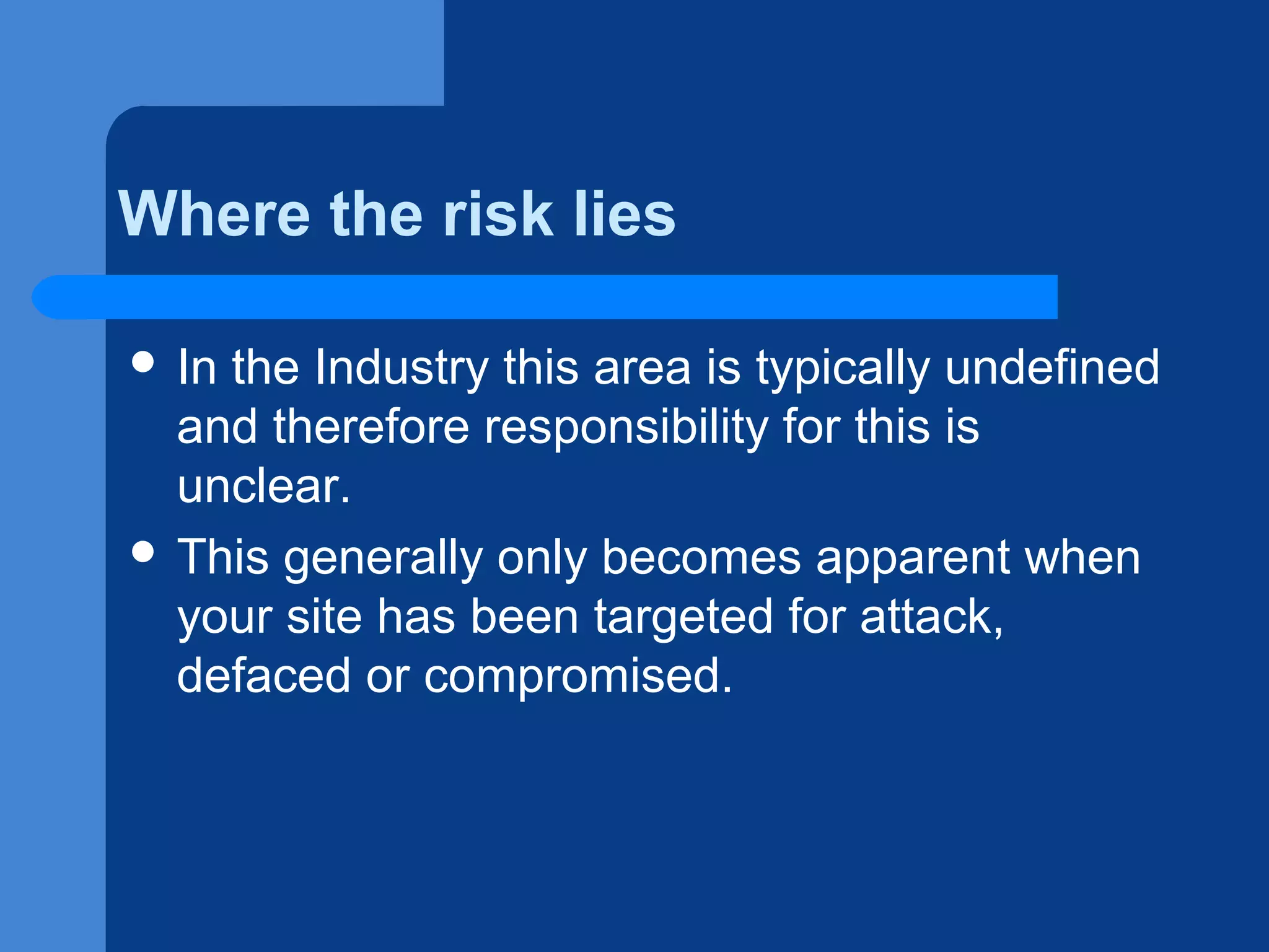 Where the risk lies
 In

the Industry this area is typically undefined
and therefore responsibility for this is
unclear.
 This generally only becomes apparent when
your site has been targeted for attack,
defaced or compromised.

 