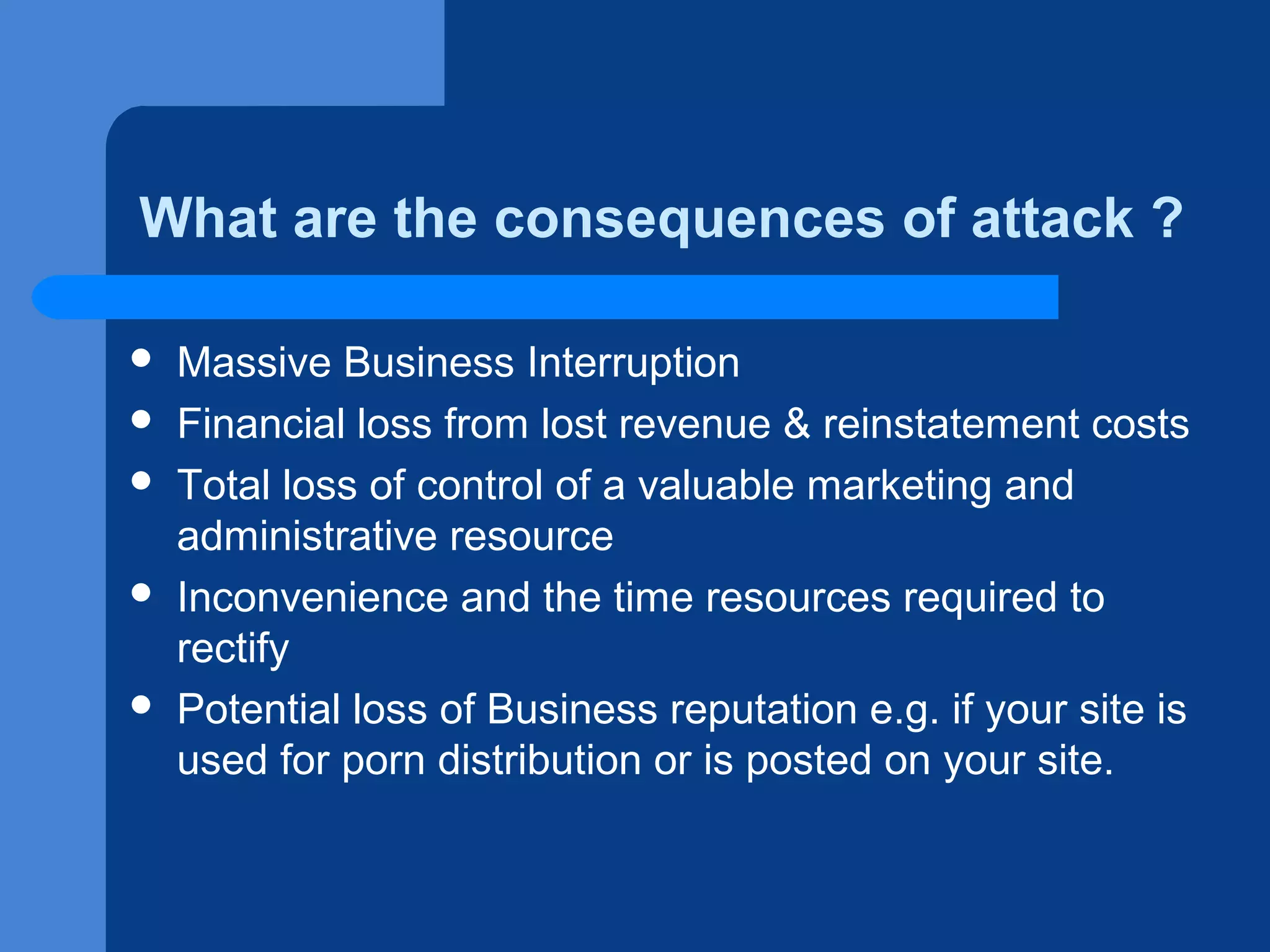 What are the consequences of attack ?








Massive Business Interruption
Financial loss from lost revenue & reinstatement costs
Total loss of control of a valuable marketing and
administrative resource
Inconvenience and the time resources required to
rectify
Potential loss of Business reputation e.g. if your site is
used for porn distribution or is posted on your site.

 