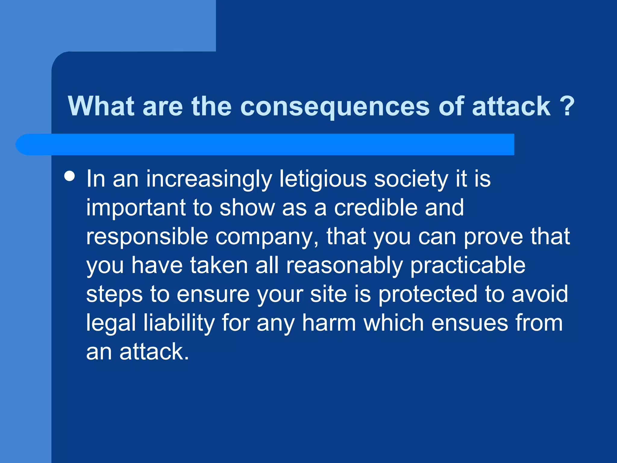 What are the consequences of attack ?
 In

an increasingly letigious society it is
important to show as a credible and
responsible company, that you can prove that
you have taken all reasonably practicable
steps to ensure your site is protected to avoid
legal liability for any harm which ensues from
an attack.

 
