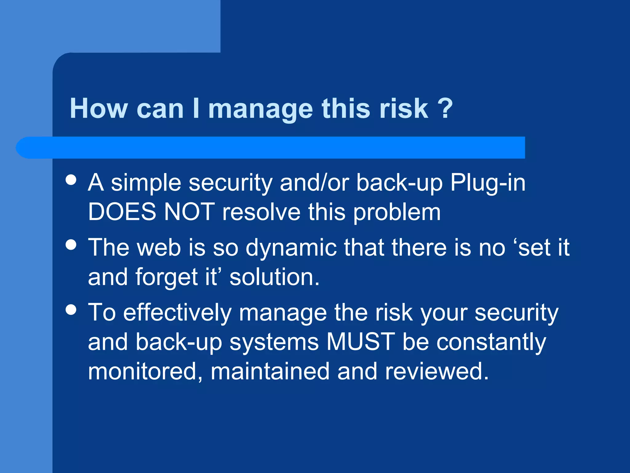 How can I manage this risk ?
A

simple security and/or back-up Plug-in
DOES NOT resolve this problem
 The web is so dynamic that there is no ‘set it
and forget it’ solution.
 To effectively manage the risk your security
and back-up systems MUST be constantly
monitored, maintained and reviewed.

 