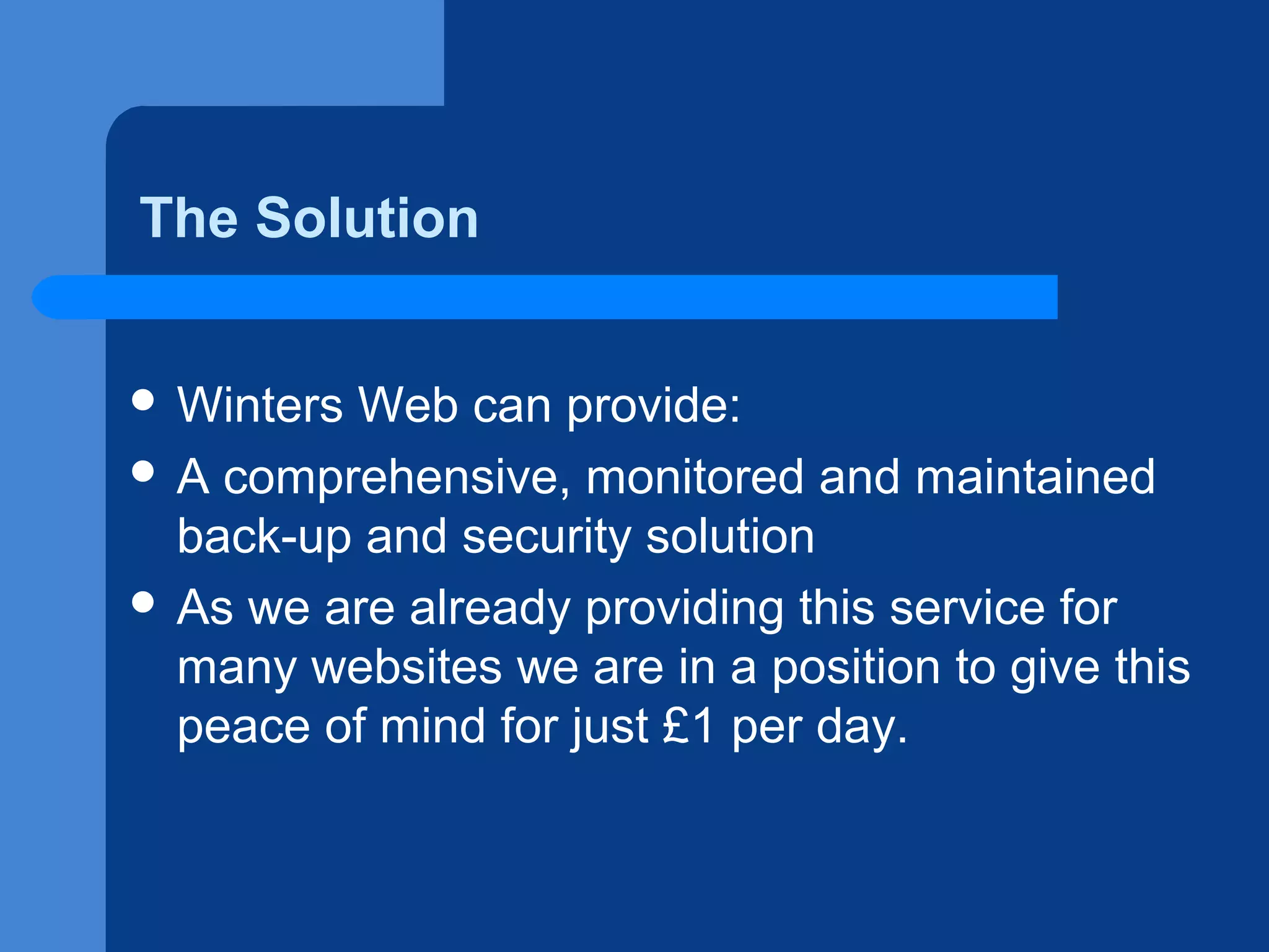 The Solution
 Winters

Web can provide:
 A comprehensive, monitored and maintained
back-up and security solution
 As we are already providing this service for
many websites we are in a position to give this
peace of mind for just £1 per day.

 
