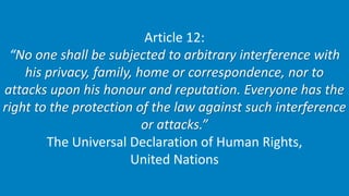 Article 12:
“No one shall be subjected to arbitrary interference with
his privacy, family, home or correspondence, nor to
...