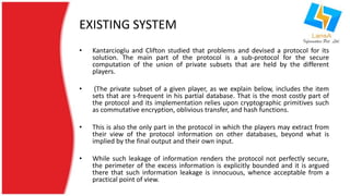 EXISTING SYSTEM 
• Kantarcioglu and Clifton studied that problems and devised a protocol for its 
solution. The main part of the protocol is a sub-protocol for the secure 
computation of the union of private subsets that are held by the different 
players. 
• (The private subset of a given player, as we explain below, includes the item 
sets that are s-frequent in his partial database. That is the most costly part of 
the protocol and its implementation relies upon cryptographic primitives such 
as commutative encryption, oblivious transfer, and hash functions. 
• This is also the only part in the protocol in which the players may extract from 
their view of the protocol information on other databases, beyond what is 
implied by the final output and their own input. 
• While such leakage of information renders the protocol not perfectly secure, 
the perimeter of the excess information is explicitly bounded and it is argued 
there that such information leakage is innocuous, whence acceptable from a 
practical point of view. 
 