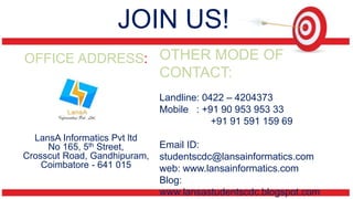 JOIN US! 
OFFICE ADDRESS: 
LansA Informatics Pvt ltd 
No 165, 5th Street, 
Crosscut Road, Gandhipuram, 
Coimbatore - 641 015 
OTHER MODE OF 
CONTACT: 
Landline: 0422 – 4204373 
Mobile : +91 90 953 953 33 
+91 91 591 159 69 
Email ID: 
studentscdc@lansainformatics.com 
web: www.lansainformatics.com 
Blog: 
www.lansastudentscdc.blogspot.com 
