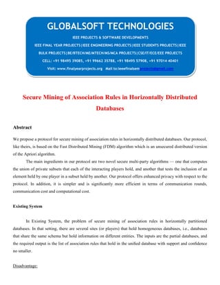 Secure Mining of Association Rules in Horizontally Distributed
Databases
Abstract
We propose a protocol for secure mining of association rules in horizontally distributed databases. Our protocol,
like theirs, is based on the Fast Distributed Mining (FDM) algorithm which is an unsecured distributed version
of the Apriori algorithm.
The main ingredients in our protocol are two novel secure multi-party algorithms — one that computes
the union of private subsets that each of the interacting players hold, and another that tests the inclusion of an
element held by one player in a subset held by another. Our protocol offers enhanced privacy with respect to the
protocol. In addition, it is simpler and is signiﬁcantly more efficient in terms of communication rounds,
communication cost and computational cost.
Existing System
In Existing System, the problem of secure mining of association rules in horizontally partitioned
databases. In that setting, there are several sites (or players) that hold homogeneous databases, i.e., databases
that share the same schema but hold information on different entities. The inputs are the partial databases, and
the required output is the list of association rules that hold in the uniﬁed database with support and conﬁdence
no smaller.
Disadvantage:
GLOBALSOFT TECHNOLOGIES
IEEE PROJECTS & SOFTWARE DEVELOPMENTS
IEEE FINAL YEAR PROJECTS|IEEE ENGINEERING PROJECTS|IEEE STUDENTS PROJECTS|IEEE
BULK PROJECTS|BE/BTECH/ME/MTECH/MS/MCA PROJECTS|CSE/IT/ECE/EEE PROJECTS
CELL: +91 98495 39085, +91 99662 35788, +91 98495 57908, +91 97014 40401
Visit: www.finalyearprojects.org Mail to:ieeefinalsemprojects@gmail.com
 