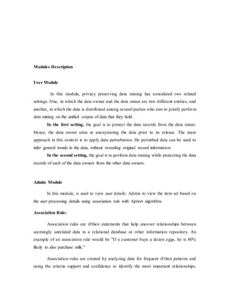 Modules Description 
User Module 
In this module, privacy preserving data mining has considered two related 
settings. One, in which the data owner and the data miner are two different entities, and 
another, in which the data is distributed among several parties who aim to jointly perfor m 
data mining on the unified corpus of data that they hold. 
In the first setting, the goal is to protect the data records from the data miner. 
Hence, the data owner aims at anonymizing the data prior to its release. The main 
approach in this context is to apply data perturbation. He perturbed data can be used to 
infer general trends in the data, without revealing original record information. 
In the second setting, the goal is to perform data mining while protecting the data 
records of each of the data owners from the other data owners. 
Admin Module 
In this module, is used to view user details. Admin to view the item set based on 
the user processing details using association role with Apriori algorithm. 
Association Rule: 
Association rules are if/then statements that help uncover relationships between 
seemingly unrelated data in a relational database or other information repository. An 
example of an association rule would be "If a customer buys a dozen eggs, he is 80% 
likely to also purchase milk." 
Association rules are created by analyzing data for frequent if/then patterns and 
using the criteria support and confidence to identify the most important relationships. 
 