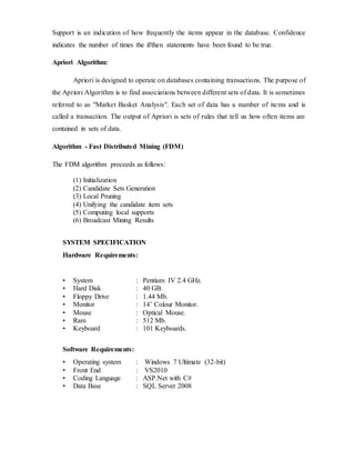 Support is an indication of how frequently the items appear in the database. Confidence 
indicates the number of times the if/then statements have been found to be true. 
Apriori Algorithm: 
Apriori is designed to operate on databases containing transactions. The purpose of 
the Apriori Algorithm is to find associations between different sets of data. It is sometimes 
referred to as "Market Basket Analysis". Each set of data has a number of items and is 
called a transaction. The output of Apriori is sets of rules that tell us how often items are 
contained in sets of data. 
Algorithm - Fast Distributed Mining (FDM) 
The FDM algorithm proceeds as follows: 
(1) Initialization 
(2) Candidate Sets Generation 
(3) Local Pruning 
(4) Unifying the candidate item sets 
(5) Computing local supports 
(6) Broadcast Mining Results 
SYSTEM SPECIFICATION 
Hardware Requirements: 
• System : Pentium IV 2.4 GHz. 
• Hard Disk : 40 GB. 
• Floppy Drive : 1.44 Mb. 
• Monitor : 14’ Colour Monitor. 
• Mouse : Optical Mouse. 
• Ram : 512 Mb. 
• Keyboard : 101 Keyboards. 
Software Requirements: 
• Operating system : Windows 7 Ultimate (32-bit) 
• Front End : VS2010 
• Coding Language : ASP.Net with C# 
• Data Base : SQL Server 2008 
