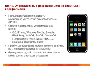 Шаг 5. Определитесь с разрешенными мобильными 
платформами 
• Пользователи хотят выбирать 
мобильные устройства самостоятельно 
(BYOD) 
• Спектр выбираемых устройств очень 
широк 
– ОС: iPhone, Windows Mobile, Symbian, 
BlackBerry, WebOS, FireOS, ChroneOS 
– Платформа: iPhone, Nokia, HTC, LG, 
Samsung, BlackBerry, Palm 
• Проблема выбора не только средств защиты, 
но и самой мобильной платформы 
• Функционал одной системы защиты может 
меняться на разных платформах 
 