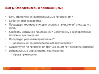 Шаг 6. Определитесь с приложениями 
• Есть ограничения на используемые приложения? 
• Собственная разработка? 
• Процедура тестирования для внешних приложений и исходного 
кода? 
• Контроль магазинов приложений? Собственные корпоративные 
магазины приложений? 
• Процедура установки приложений? 
– Доверяем ли мы неподписанным приложениям? 
• Существуют ли приложения третьих фирм при оказании сервиса? 
• Используемые меры защиты приложений? 
– Права приложений 
 