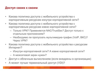 Доступ своих к своим 
• Какова политика доступа с мобильного устройства к 
корпоративным ресурсам изнутри корпоративной сети? 
• Какова политика доступа с мобильного устройства к 
корпоративным ресурсам извне корпоративной сети? 
– Только VPN? Применяется NAC/TrustSec? Доступ только к 
отдельным приложениям? 
– Необходимо ли пропускать мультимедиа-трафик (VoIP, ВКС)? 
Через VPN? 
• Какова политика доступа с мобильного устройства к ресурсам 
Интернет? 
– Изнутри корпоративной сети? А извне корпоративной сети? 
– А межсетевой экран нужен? 
• Доступ к облачным вычислениям (если внедрены в организации) 
• А может лучше терминальный доступ (VDI)? 
 