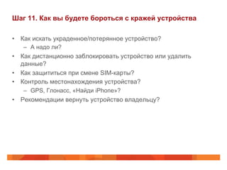 Шаг 11. Как вы будете бороться с кражей устройства 
• Как искать украденное/потерянное устройство? 
– А надо ли? 
• Как дистанционно заблокировать устройство или удалить 
данные? 
• Как защититься при смене SIM-карты? 
• Контроль местонахождения устройства? 
– GPS, Глонасс, «Найди iPhone»? 
• Рекомендации вернуть устройство владельцу? 
 