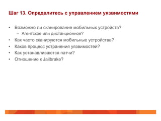Шаг 13. Определитесь с управлением уязвимостями 
• Возможно ли сканирование мобильных устройств? 
– Агентское или дистанционное? 
• Как часто сканируются мобильные устройства? 
• Каков процесс устранения уязвимостей? 
• Как устанавливаются патчи? 
• Отношение к Jailbrake? 
 